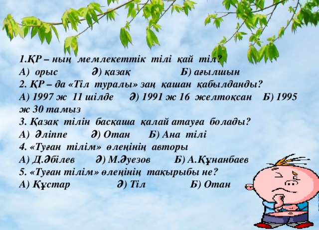 1.ҚР – ның мемлекеттік тілі қай тіл?  А)  орыс             Ә) қазақ                   Б) ағылшын  2. ҚР – да «Тіл туралы» заң қашан қабылданды?  А) 1997 ж  11 шілде      Ә) 1991 ж 16 желтоқсан    Б) 1995 ж 30 тамыз  3. Қазақ тілін басқаша қалай атауға болады?  А)  Әліппе         Ә) Отан    Б) Ана тілі  4. «Туған тілім» өлеңінің авторы  А) Д.Әбілев        Ә) М.Әуезов         Б) А.Құнанбаев  5. «Туған тілім» өлеңінің тақырыбы не?  А) Құстар Ә) Тіл Б) Отан