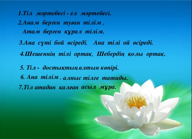 ел мәртебесі. 1.Тіл мәртебесі -  2.Анам берген туған тілім , Атам берген құрал тілім. 3.Ана сүті бой өсіреді , Ана тілі ой өсіреді. 4.Шешеннің тілі ортақ , Шебердің қолы ортақ. 5. Тіл - достықтың алтын көпірі. 6. Ана тілім , алпыс тілге татиды. асыл мұра. 7.Тіл атадан қалған