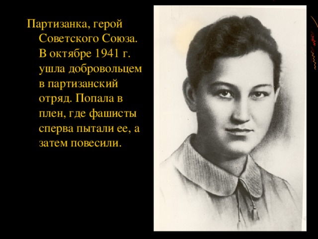 Партизанка, герой Советского Союза. В октябре 1941 г. ушла добровольцем в партизанский отряд. Попала в плен, где фашисты сперва пытали ее, а затем повесили.