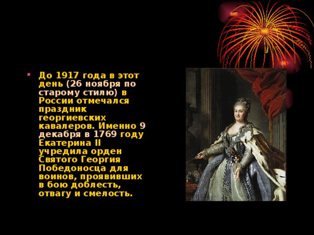 До 1917 года в этот день (26 ноября по старому стилю) в России отмечался праздник георгиевских кавалеров. Именно 9 декабря в 1769 году Екатерина II учредила орден Святого Георгия Победоносца для воинов, проявивших в бою доблесть, отвагу и смелость.