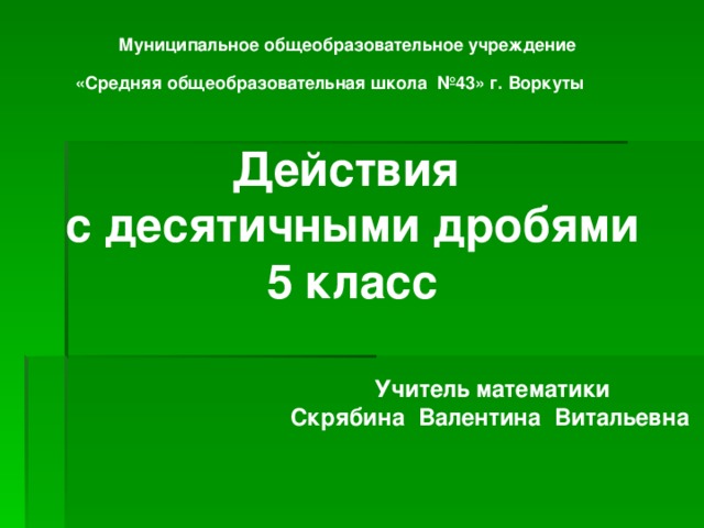 Муниципальное общеобразовательное учреждение  «Средняя общеобразовательная школа №43» г. Воркуты    Действия с десятичными дробями 5 класс     Учитель математики Скрябина Валентина Витальевна