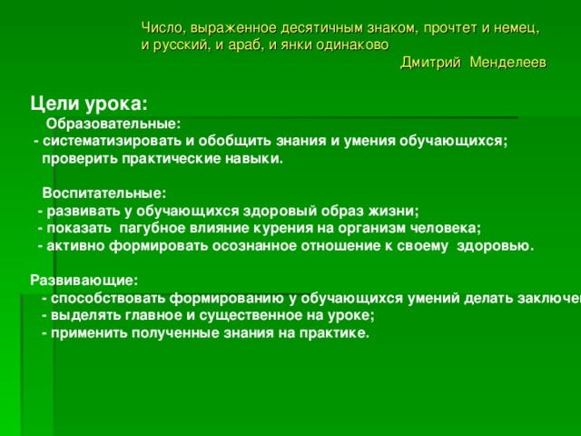 Число, выраженное десятичным знаком, прочтет и немец, и русский, и араб, и янки одинаково Дмитрий Менделеев Цели урока:   Образовательные:  - систематизировать и обобщить знания и умения обучающихся;  проверить практические навыки.   Воспитательные:  - развивать у обучающихся здоровый образ жизни;  - показать пагубное влияние курения на организм человека;  - активно формировать осознанное отношение к своему здоровью.  Развивающие:  - способствовать формированию у обучающихся умений делать заключение;  - выделять главное и существенное на уроке;  - применить полученные знания на практике.