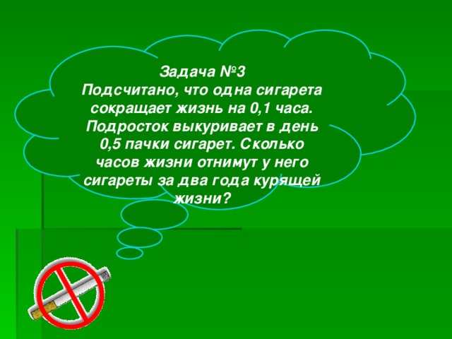 Задача №3 Подсчитано, что одна сигарета сокращает жизнь на 0,1 часа. Подросток выкуривает в день 0,5 пачки сигарет. Сколько часов жизни отнимут у него сигареты за два года курящей жизни?