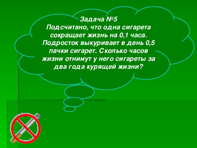 Задача №5 Подсчитано, что одна сигарета сокращает жизнь на 0,1 часа. Подросток выкуривает в день 0,5 пачки сигарет. Сколько часов жизни отнимут у него сигареты за два года курящей жизни?