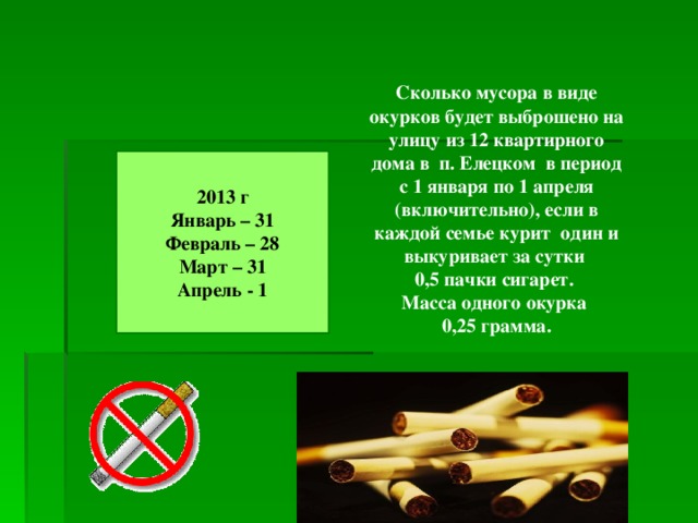 Сколько мусора в виде окурков будет выброшено на улицу из 12 квартирного дома в п. Елецком в период с 1 января по 1 апреля (включительно), если в каждой семье курит один и выкуривает за сутки 0,5 пачки сигарет. Масса одного окурка 0,25 грамма. 2013 г Январь – 31 Февраль – 28 Март – 31 Апрель - 1