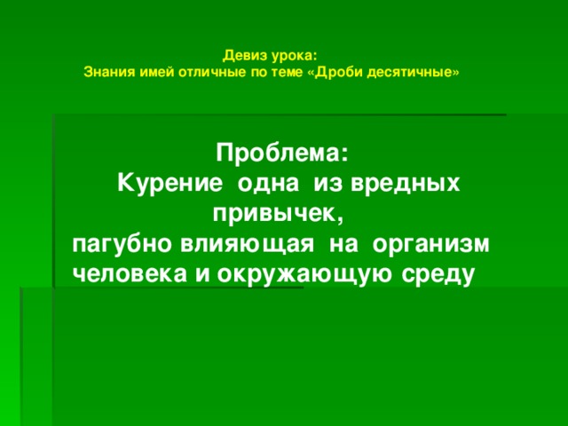 Девиз урока:  Знания имей отличные по теме «Дроби десятичные»  Проблема:  Курение одна из вредных привычек, пагубно влияющая на организм человека и окружающую среду