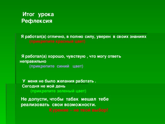 Итог урока Рефлексия     Я работал(а) отлично, в полню силу,  уверен в своих  знаниях  (прикрепите красный цвет)    Я работал(а) хорошо, чувствую , что  могу ответь неправильно   (прикрепите синий цвет)     У меня не было желания работать .  Сегодня не мой день   (прикрепите зеленый цвет)    Не допусти, чтобы табак мешал тебе реализовать свои возможности.  Курение – не твой выбор!