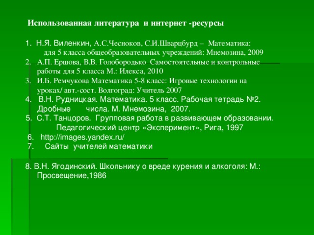 Использованная литература и интернет -ресурсы 1. Н.Я. Виленкин, А.С.Чесноков, С.И.Шварцбурд – Математика:  для 5 класса общеобразовательных учреждений: Мнемозина, 2009 2. А.П. Ершова, В.В. Голобородько Самостоятельные и контрольные работы для 5 класса М.: Илекса, 2010 3. И.Б. Ремчукова Математика 5-8 класс: Игровые технологии на уроках/ авт.-сост. Волгоград: Учитель 2007 4. В.Н. Рудницкая. Математика. 5 класс. Рабочая тетрадь №2. Дробные числа. М. Мнемозина, 2007. 5. С.Т. Танцоров. Групповая работа в развивающем образовании. Педагогический центр «Эксперимент», Рига, 1997  6. http :// images . yandex . ru /  7. Сайты учителей математики 8. В.Н. Ягодинский. Школьнику о вреде курения и алкоголя: М.: Просвещение,1986