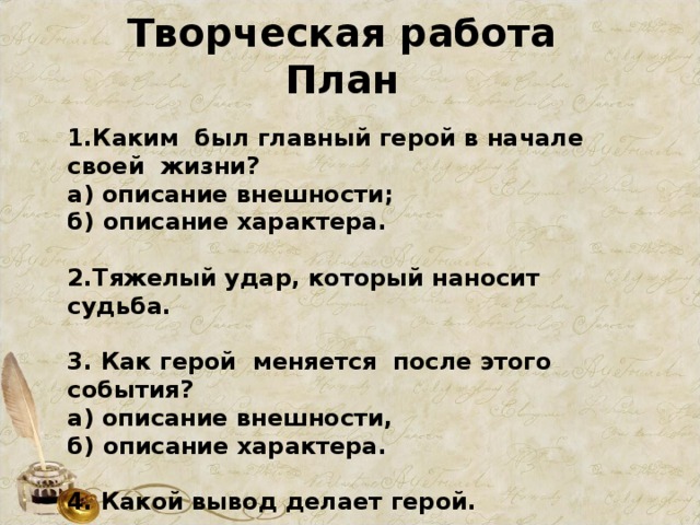 Творческая работа План 1.Каким был главный герой в начале своей жизни? а) описание внешности; б) описание характера.  2.Тяжелый удар, который наносит судьба.  3. Как герой меняется после этого события? а) описание внешности, б) описание характера.  4. Какой вывод делает герой.