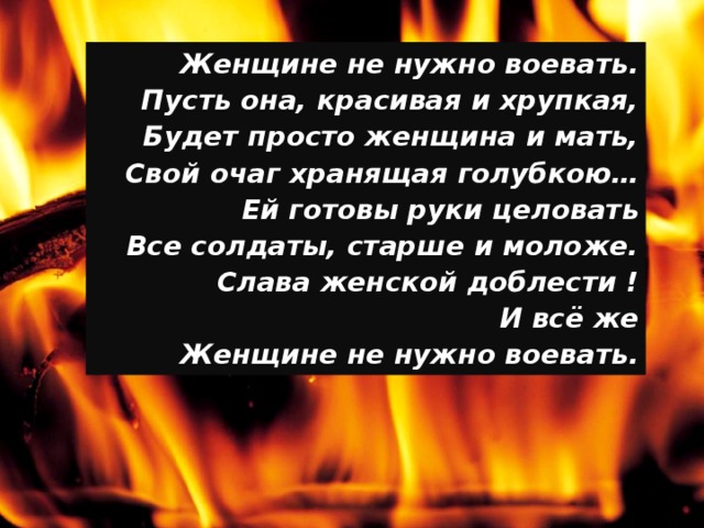 Женщине не нужно воевать. Пусть она, красивая и хрупкая, Будет просто женщина и мать, Свой очаг хранящая голубкою… Ей готовы руки целовать Все солдаты, старше и моложе. Слава женской доблести ! И всё же Женщине не нужно воевать.