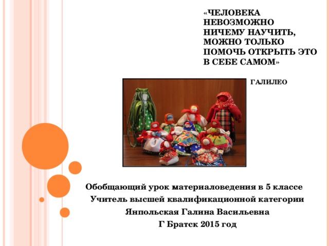 «ЧЕЛОВЕКА НЕВОЗМОЖНО НИЧЕМУ НАУЧИТЬ, МОЖНО ТОЛЬКО ПОМОЧЬ ОТКРЫТЬ ЭТО В СЕБЕ САМОМ»     ГАЛИЛЕО ГАЛИЛЕЙ Обобщающий урок материаловедения в 5 классе Учитель высшей квалификационной категории Янпольская Галина Васильевна Г Братск 2015 год