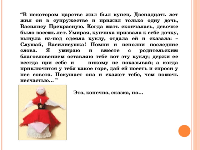 “ В некотором царстве жил был купец. Двенадцать лет жил он в супружестве и прижил только одну дочь, Василису Прекрасную. Когда мать скончалась, девочке было восемь лет. Умирая, купчиха призвала к себе дочку, вынула из-под одеяла куклу, отдала ей и сказала: – Слушай, Василисушка! Помни и исполни последние слова. Я умираю и вместе с родительским благословением оставляю тебе вот эту куклу; держи ее всегда при себе и никому не показывай; а когда приключится у тебя какое горе, дай ей поесть и спроси у нее совета. Покушает она и скажет тебе, чем помочь несчастью… ”   Это, конечно, сказка, но…