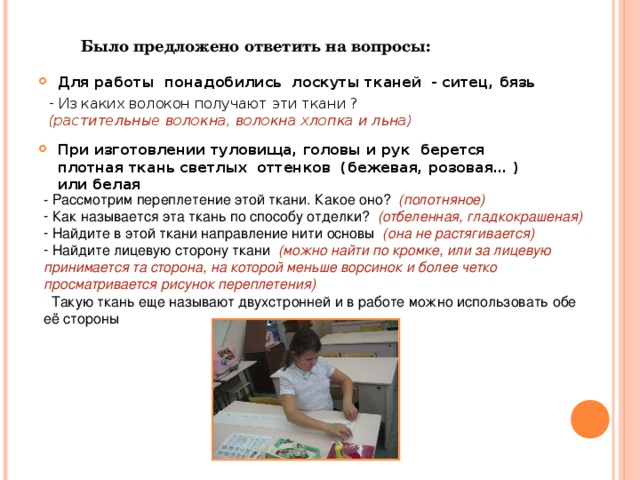 Было предложено ответить на вопросы: Для работы понадобились лоскуты тканей - ситец, бязь  Из каких волокон получают эти ткани ? (растительные волокна, волокна хлопка и льна) При изготовлении туловища, головы и рук берется плотная ткань светлых оттенков (бежевая, розовая… ) или белая  - Рассмотрим переплетение этой ткани. Какое оно? (полотняное)  Как называется эта ткань по способу отделки? (отбеленная, гладкокрашеная)  Найдите в этой ткани направление нити основы (она не растягивается)  Найдите лицевую сторону ткани (можно найти по кромке, или за лицевую принимается та сторона, на которой меньше ворсинок и более четко просматривается рисунок переплетения)  Такую ткань еще называют двухстронней и в работе можно использовать обе её стороны