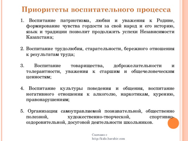 1 . Воспитание патриотизма, любви и уважения к Родине, формирование чувства гордости за свой народ и его историю, язык и традиции позволит продолжить успехи Независимости Казахстана; 2 .  Воспитание трудолюбия, старательности, бережного отношения к результатам труда; 3 .  Воспитание товарищества, доброжелательности и толерантности, уважения к старшим и общечеловеческим ценностям; 4 .  Воспитание культуры поведения и общения, воспитание негативного отношения к алкоголю, наркотикам, курению, правонарушениям; 5 .  Организация самоуправляемой познавательной, общественно полезной, художественно-творческой, спортивно-оздоровительной, досуговой деятельности школьников. Скачано с http://kids.barabir.com