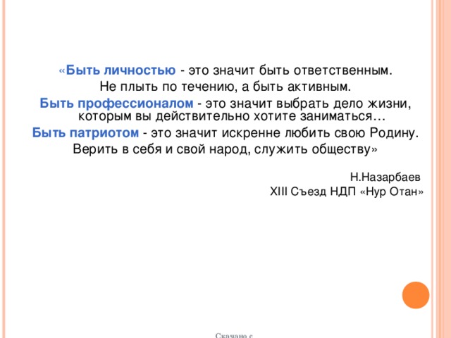 « Быть личностью  - это значит быть ответственным. Не плыть по течению, а быть активным. Быть профессионалом - это значит выбрать дело жизни, которым вы действительно хотите заниматься… Быть патриотом - это значит искренне любить свою Родину. Верить в себя и свой народ, служить обществу» Н.Назарбаев XIII Съезд НДП «Нур Отан» Скачано с http://kids.barabir.com