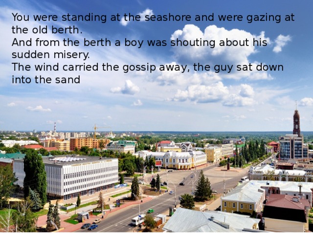 You were standing at the seashore and were gazing at the old berth. And from the berth a boy was shouting about his sudden misery. The wind carried the gossip away, the guy sat down into the sand