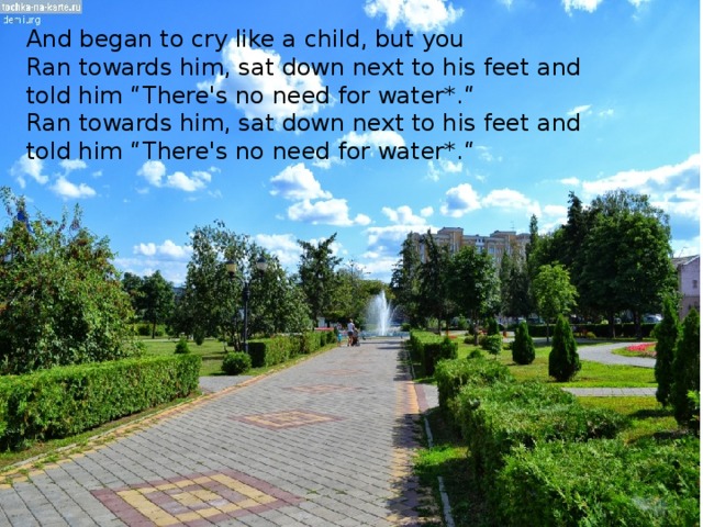 And began to cry like a child, but you Ran towards him, sat down next to his feet and told him “There's no need for water*.“ Ran towards him, sat down next to his feet and told him “There's no need for water*.“