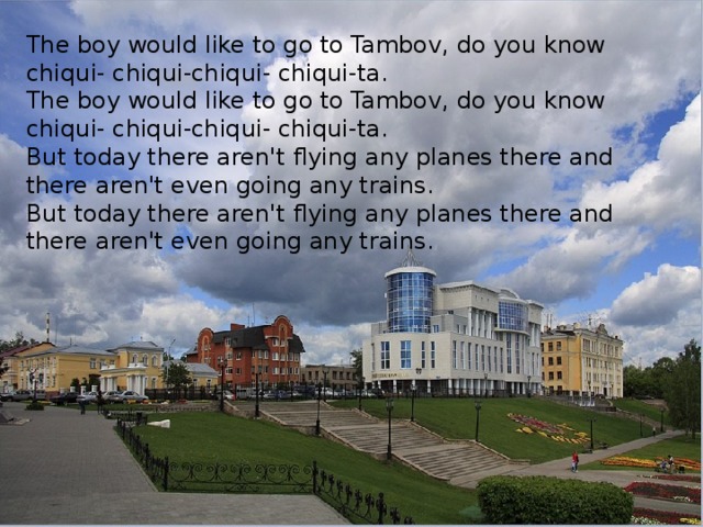 The boy would like to go to Tambov, do you know chiqui- chiqui-chiqui- chiqui-ta. The boy would like to go to Tambov, do you know chiqui- chiqui-chiqui- chiqui-ta. But today there aren't flying any planes there and there aren't even going any trains. But today there aren't flying any planes there and there aren't even going any trains.