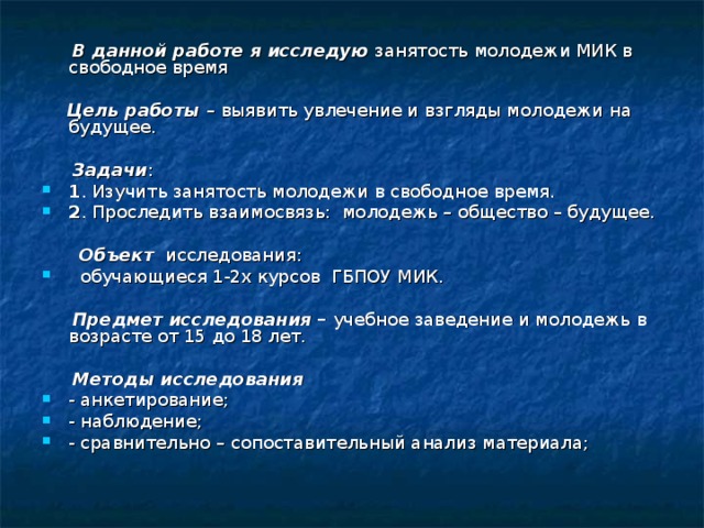 В данной работе я исследую занятость молодежи МИК в свободное время   Цель работы – выявить увлечение и взгляды молодежи на будущее.   Задачи : 1 . Изучить занятость молодежи в свободное время. 2 . Проследить взаимосвязь: молодежь – общество – будущее.   Объект исследования:  обучающиеся 1-2х курсов ГБПОУ МИК.   Предмет исследования – учебное заведение и молодежь в возрасте от 15 до 18 лет.  Методы исследования