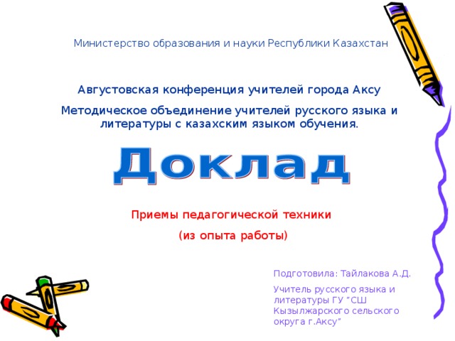 Министерство образования и науки Республики Казахстан Августовская конференция учителей города Аксу Методическое объединение учителей русского языка и литературы с казахским языком обучения. Приемы педагогической техники  (из опыта работы) Подготовила: Тайлакова А.Д. Учитель русского языка и литературы ГУ “СШ Кызылжарского сельского округа г.Аксу”