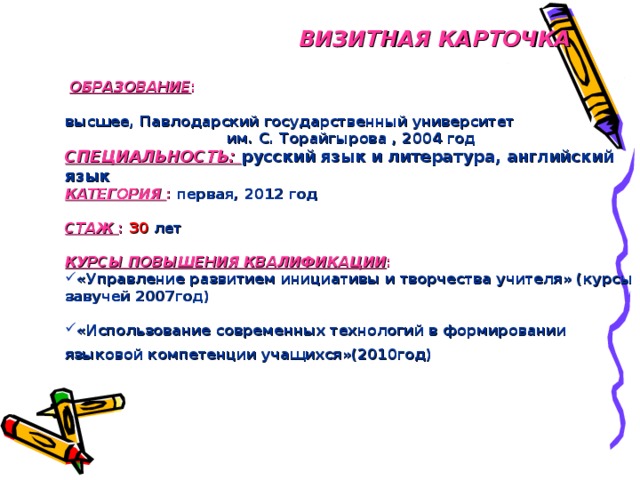 ВИЗИТНАЯ КАРТОЧКА   ОБРАЗОВАНИЕ :   ОБРАЗОВАНИЕ :   высшее, Павлодарский государственный университет им. С. Торайгырова , 2004 год высшее, Павлодарский государственный университет им. С. Торайгырова , 2004 год СПЕЦИАЛЬНОСТЬ: русский язык и литература, английский язык КАТЕГОРИЯ :  первая, 2012 год СПЕЦИАЛЬНОСТЬ: русский язык и литература, английский язык КАТЕГОРИЯ :  первая, 2012 год   СТАЖ : 30 лет СТАЖ : 30 лет   КУРСЫ ПОВЫШЕНИЯ КВАЛИФИКАЦИИ :  КУРСЫ ПОВЫШЕНИЯ КВАЛИФИКАЦИИ :  «Управление развитием инициативы и творчества учителя» (курсы завучей 2007год) «Управление развитием инициативы и творчества учителя» (курсы завучей 2007год)   «Использование современных технологий в формировании языковой компетенции учащихся»(2010год)  «Использование современных технологий в формировании языковой компетенции учащихся»(2010год)