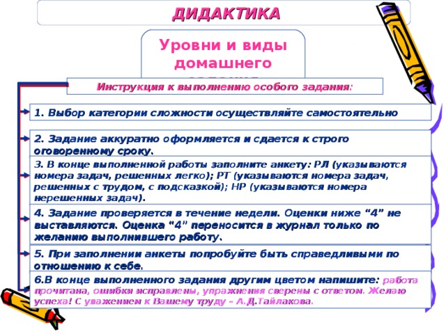 ДИДАКТИКА Уровни и виды домашнего задания Инструкция к выполнению особого задания: 1. Выбор категории сложности осуществляйте самостоятельно 2. Задание аккуратно оформляется и сдается к строго оговоренному сроку. 3. В конце выполненной работы заполните анкету: РЛ (указываются номера задач, решенных легко); РТ (указываются номера задач, решенных с трудом, с подсказкой); НР (указываются номера нерешенных задач). 4. Задание проверяется в течение недели. Оценки ниже “4” не выставляются. Оценка “4” переносится в журнал только по желанию выполнившего работу. 5. При заполнении анкеты попробуйте быть справедливыми по отношению к себе. 6.В конце выполненного задания другим цветом напишите: работа прочитана, ошибки исправлены, упражнения сверены с ответом. Желаю успеха! С уважением к Вашему труду – А.Д.Тайлакова.