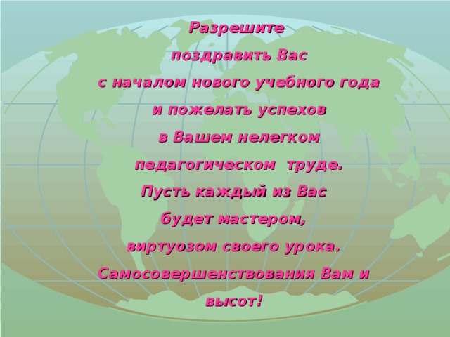 Разрешите  поздравить Вас  с началом нового учебного года  и пожелать успехов  в Вашем нелегком  педагогическом труде. Пусть каждый из Вас будет мастером, виртуозом своего урока. Самосовершенствования Вам и высот!