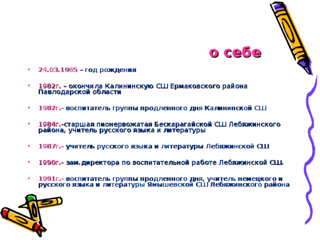 о себе 24.03.1965 – год рождения  1982г.  – окончила Калининскую СШ Ермаковского района Павлодарской области  1982г.- воспитатель группы продленного дня Калининской СШ  1984г.- старшая пионервожатая Бескарагайской СШ Лебяжинского района, учитель русского языка и литературы  1987г.- учитель русского языка и литературы Лебяжинской СШ  1990г.- зам.директора по воспитательной работе Лебяжинской СШ.