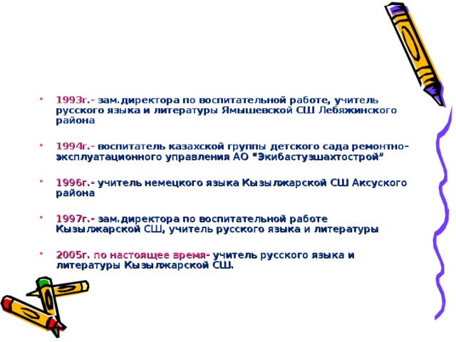 1993г.- зам.директора по воспитательной работе, учитель русского языка и литературы Ямышевской СШ Лебяжинского района  1994г.- воспитатель казахской группы детского сада ремонтно-эксплуатационного управления АО “Экибастузшахтострой”  1996г.- учитель немецкого языка Кызылжарской СШ Аксуского района  1997г.- зам.директора по воспитательной работе Кызылжарской СШ, учитель русского языка и литературы  2005г. по настоящее время- учитель русского языка и литературы Кызылжарской СШ.