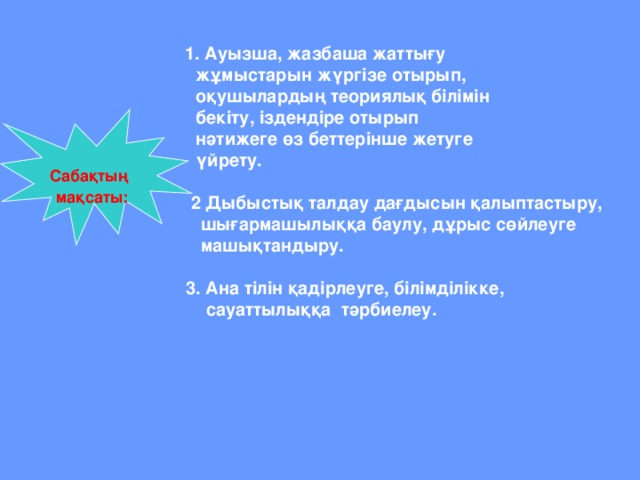 1. Ауызша, жазбаша жаттығу   жұмыстарын жүргізе отырып,  оқушылардың теориялық білімін  бекіту, іздендіре отырып    нәтижеге өз беттерінше жетуге  үйрету.   2  Дыбыстық талдау дағдысын қалыптастыру,  шығармашылыққа баулу, дұрыс сөйлеуге  машықтандыру.   3. Ана тілін қадірлеуге, білімділікке,   сауаттылыққа тәрбиелеу.  Сабақтың  мақсаты: