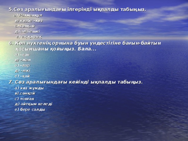 5.Сөз аралығындағы ілгерінді ықпалды табыңыз.  а) Рахманқұл  в) көзбе –көз  с) сәнқой  д) ала ешкі  е) ең қызық 6. Көп нүктенің орнына буын үндестігіне бағын-байтын қосымшаны қойыңыз. Бала...  а) –пан  в) –жан  е) –лар  д) –нікі  е) –қай 7. Сөз аралығындағы кейінді ықпалды табыңыз.   а) көз жұмды  в) сәнқой  с) тонған  д) айтқым келеді  е) бере салды