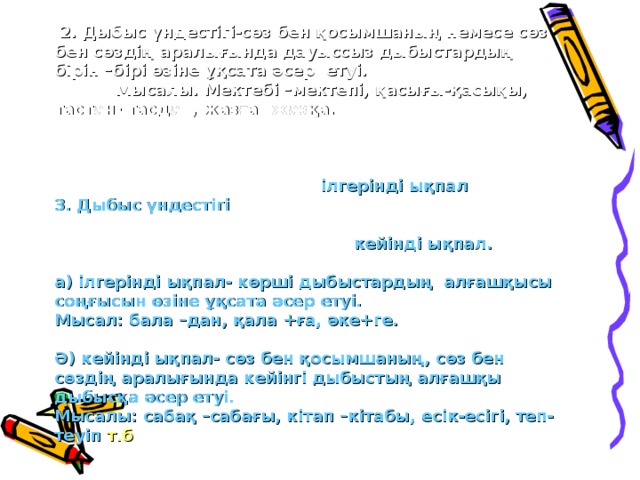 2. Дыбыс үндестігі-сөз бен қосымшаның немесе сөз бен сөздің аралығында дауыссыз дыбыстардың бірін –бірі өзіне ұқсата әсер етуі.  Мысалы. Мектебі –мектепі, қасығы-қасықы, тастан- тасдан, жазға –жазқа.   ілгерінді ықпал 3. Дыбыс үндестігі   кейінді ықпал.  а) ілгерінді ықпал- көрші дыбыстардың алғашқысы соңғысын өзіне ұқсата әсер етуі. Мысал: бала –дан, қала +ға, әке+ге.  Ә) кейінді ықпал- сөз бен қосымшаның, сөз бен сөздің аралығында кейінгі дыбыстың алғашқы дыбысқа әсер етуі. Мысалы: сабақ –сабағы, кітап –кітабы, есік-есігі, теп-теуіп т.б