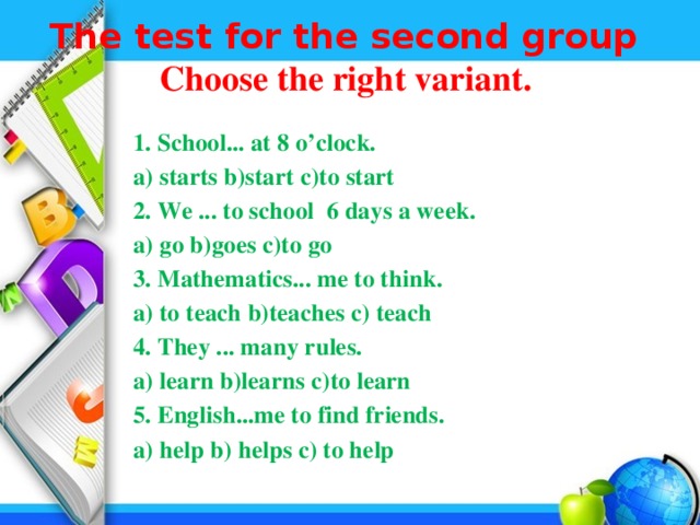 The test for the second group  Choose the right variant.    1. School... at 8 o’clock.  a) starts b)start c)to start  2. We ... to school 6 days a week.  a) go b)goes c)to go  3. Mathematics... me to think.  а) to teach b)teaches c) teach  4. They ... many rules.  а) learn b)learns c)to learn  5. English...me to find friends.  а) help b) helps c) to help