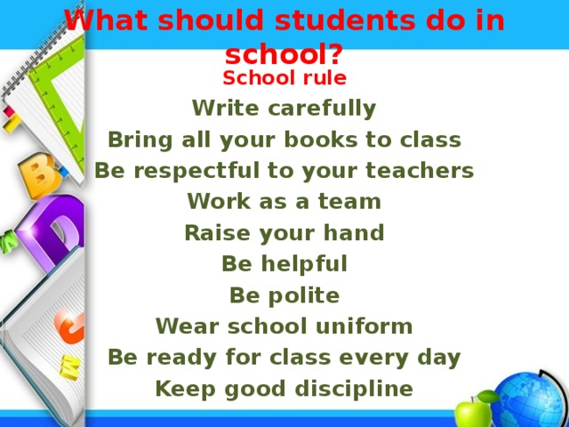 What should students do in school?   School rule Write carefully Bring all your books to class Be respectful to your teachers Work as a team Raise your hand Be helpful Be polite Wear school uniform Be ready for class every day Keep good discipline
