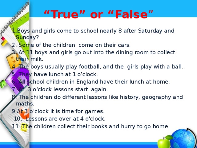 “ True” or “False ” 1.Boys and girls come to school nearly 8 after Saturday and Sunday? 2. Some of the children come on their cars. 3. At 11 boys and girls go out into the dining room to collect their milk. 4. The boys usually play football, and the girls play with a ball. 5. They have lunch at 1 o'clock. 6. All school children in England have their lunch at home. 7. At 3 o'clock lessons start again. 8. The children do different lessons like history, geography and maths. 9.At 3 o’clock it is time for games.  10. Lessons are over at 4 o'clock. 11. The children collect their books and hurry to go home.