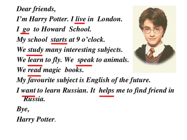 Dear friends, I’m Harry Potter. I live in London. I go to Howard School. My school starts at 9 o’clock. We study many interesting subjects. We learn to fly. We speak to animals. We read magic books. My favourite subject is English of the future. I want to learn Russian. It helps me to find friend in Russia. Bye, Harry Potter .