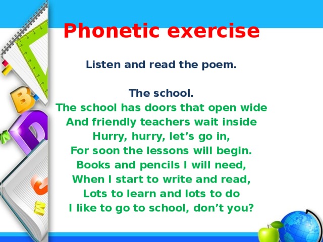 Phonetic exercise Listen and read the poem. The school. The school has doors that open wide And friendly teachers wait inside Hurry, hurry, let’s go in, For soon the lessons will begin. Books and pencils I will need, When I start to write and read, Lots to learn and lots to do I like to go to school, don’t you?