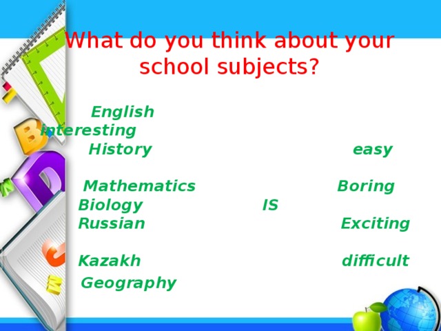 What do you think about your school subjects?    English interesting  History easy  Mathematics Boring  Biology IS  Russian Exciting  Kazakh difficult  Geography