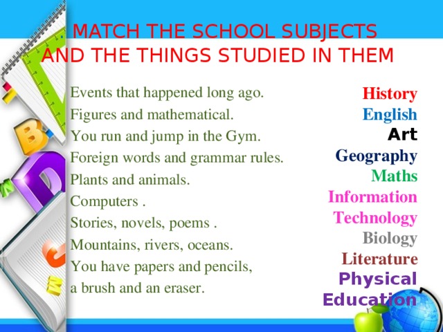 . MATCH THE SCHOOL SUBJECTS  AND THE THINGS STUDIED IN THEM History English Events that happened long ago. Art Figures and mathematical. Geography You run and jump in the Gym. Foreign words and grammar rules. Maths Information Technology Plants and animals. Biology Computers . Literature Stories, novels, poems . Physical Education Mountains, rivers, oceans. You have papers and pencils, a brush and an eraser.