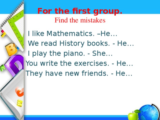 For the first group.  Find the mistakes  I like Mathematics. –He…  We read History books. - He…  I play the piano. - She…  You write the exercises. - He…  They have new friends. - He…