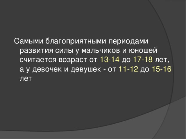 Самыми благоприятными периодами развития силы у мальчиков и юношей считается возраст от 13-14 до 17-18 лет, а у девочек и девушек - от 11-12 до 15-16 лет