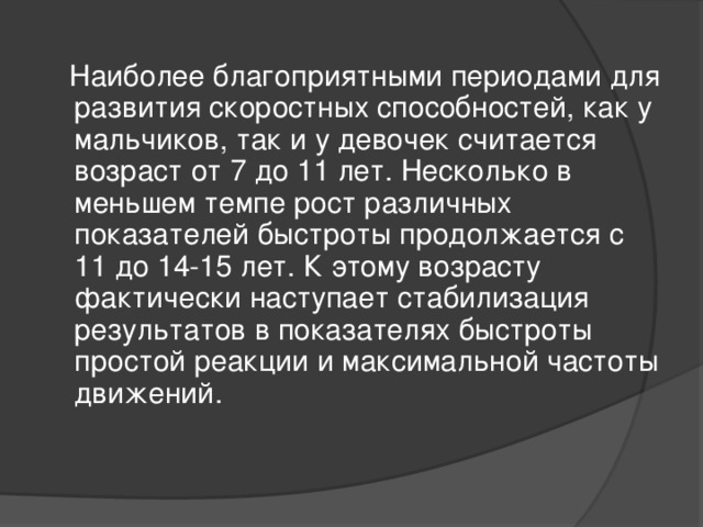 Наиболее благоприятными периодами для развития скоростных способностей, как у мальчиков, так и у девочек считается возраст от 7 до 11 лет. Несколько в меньшем темпе рост различных показателей быстроты продолжается с 11 до 14-15 лет. К этому возрасту фактически наступает стабилизация результатов в показателях быстроты простой реакции и максимальной частоты движений.