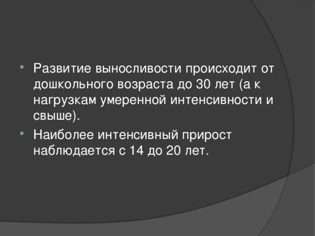 Развитие выносливости происходит от дошкольного возраста до 30 лет (а к нагрузкам умеренной интенсивности и свыше). Наиболее интенсивный прирост наблюдается с 14 до 20 лет.