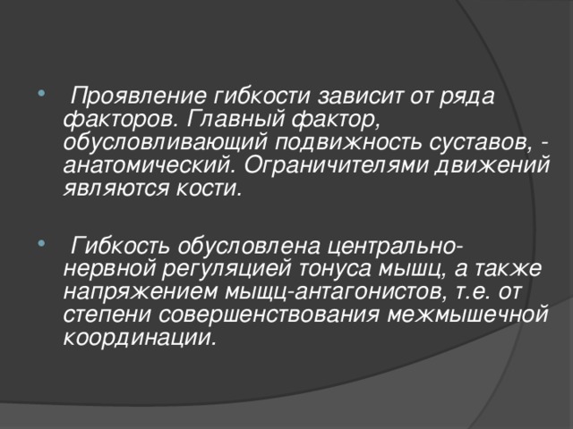 Проявление гибкости зависит от ряда факторов. Главный фактор, обусловливающий подвижность суставов, - анатомический. Ограничителями движений являются кости.   Гибкость обусловлена центрально-нервной регуляцией тонуса мышц, а также напряжением мыщц-антагонистов, т.е. от степени совершенствования межмышечной координации.