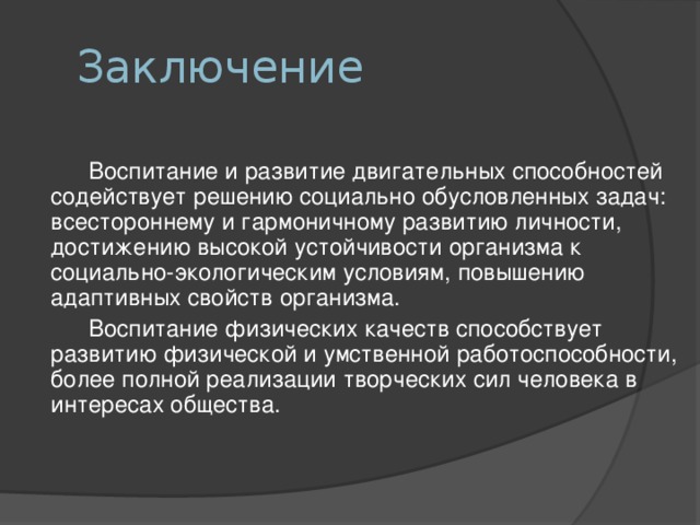 Заключение    Воспитание и развитие двигательных способностей содействует решению социально обусловленных задач: всестороннему и гармоничному развитию личности, достижению высокой устойчивости организма к социально-экологическим условиям, повышению адаптивных свойств организма.   Воспитание физических качеств способствует развитию физической и умственной работоспособности, более полной реализации творческих сил человека в интересах общества.