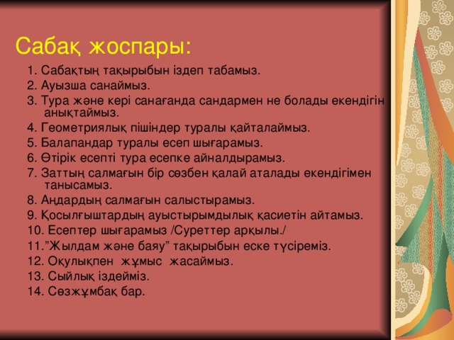 Сабақ жоспары: 1. Сабақтың тақырыбын іздеп табамыз. 2. Ауызша санаймыз. 3. Тура және кері санағанда сандармен не болады екендігін анықтаймыз. 4. Геометриялық пішіндер туралы қайталаймыз. 5. Балапандар туралы есеп шығарамыз. 6. Өтірік есепті тура есепке айналдырамыз. 7. Заттың салмағын бір сөзбен қалай аталады екендігімен танысамыз. 8. Аңдардың салмағын салыстырамыз. 9. Қосылғыштардың ауыстырымдылық қасиетін айтамыз. 10. Есептер шығарамыз /Суреттер арқылы./ 11.”Жылдам және баяу” тақырыбын еске түсіреміз. 12. Оқулықпен жұмыс жасаймыз. 13. Сыйлық іздейміз. 14. Сөзжұмбақ бар.