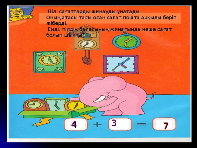 Піл сағаттарды жинауды ұнатады. Оның атасы тағы оған сағат пошта арқылы беріп жіберді.  Енді, пілдің баласының жинағында неше сағат болып шықты? 3 4  7