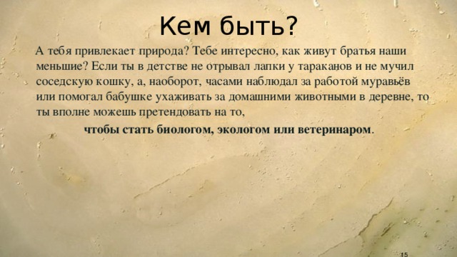 Кем быть?  А тебя привлекает природа? Тебе интересно, как живут братья наши меньшие? Если ты в детстве не отрывал лапки у тараканов и не мучил соседскую кошку, а, наоборот, часами наблюдал за работой муравьёв или помогал бабушке ухаживать за домашними животными в деревне, то ты вполне можешь претендовать на то,  чтобы стать биологом, экологом или ветеринаром .