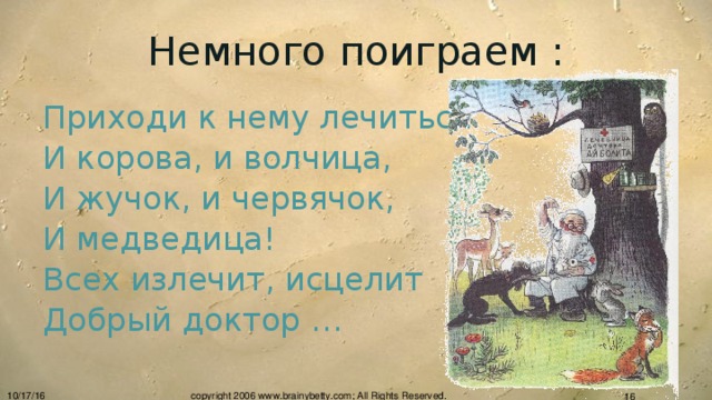 Немного поиграем : Приходи к нему лечиться И корова, и волчица, И жучок, и червячок, И медведица! Всех излечит, исцелит Добрый доктор … 10/17/16 copyright 2006 www.brainybetty.com; All Rights Reserved.