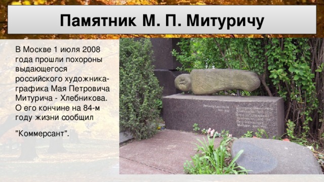 Памятник М. П. Митуричу  В Москве 1 июля 2008 года прошли похороны выдающегося российского художника- графика Мая Петровича Митурича - Хлебникова. О его кончине на 84-м году жизни сообщил 